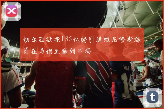 切尔西欲花135亿镑引进维尼修斯球员在马德里感到不满