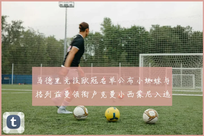 马德里竞技欧冠名单公布小蜘蛛与格列兹曼领衔卢克曼小西蒙尼入选