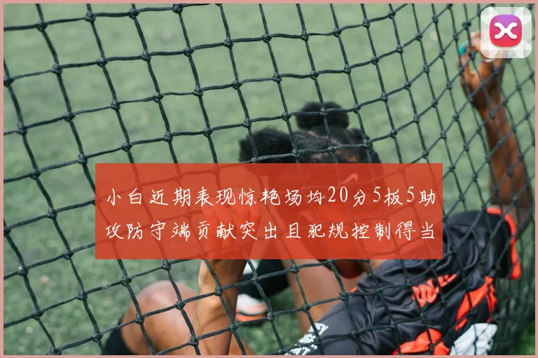 小白近期表现惊艳场均20分5板5助攻防守端贡献突出且犯规控制得当