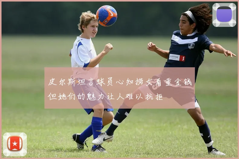 皮尔斯坦言球员心知捞女看重金钱但她们的魅力让人难以抗拒