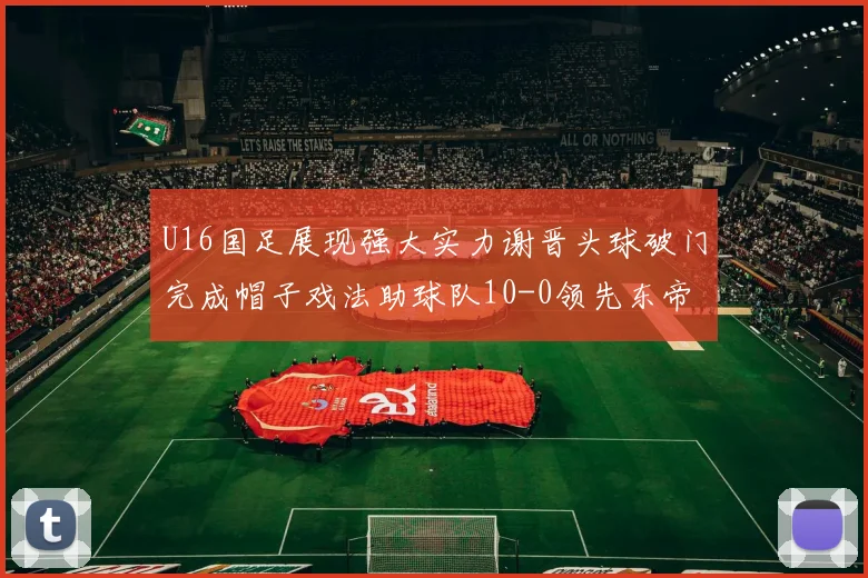 U16国足展现强大实力谢晋头球破门完成帽子戏法助球队10-0领先东帝汶