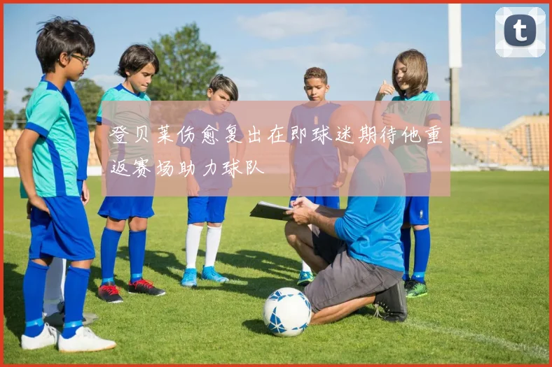 登贝莱伤愈复出在即球迷期待他重返赛场助力球队