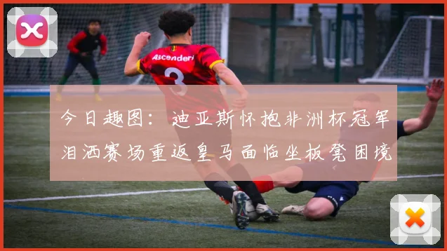 今日趣图：迪亚斯怀抱非洲杯冠军泪洒赛场重返皇马面临坐板凳困境