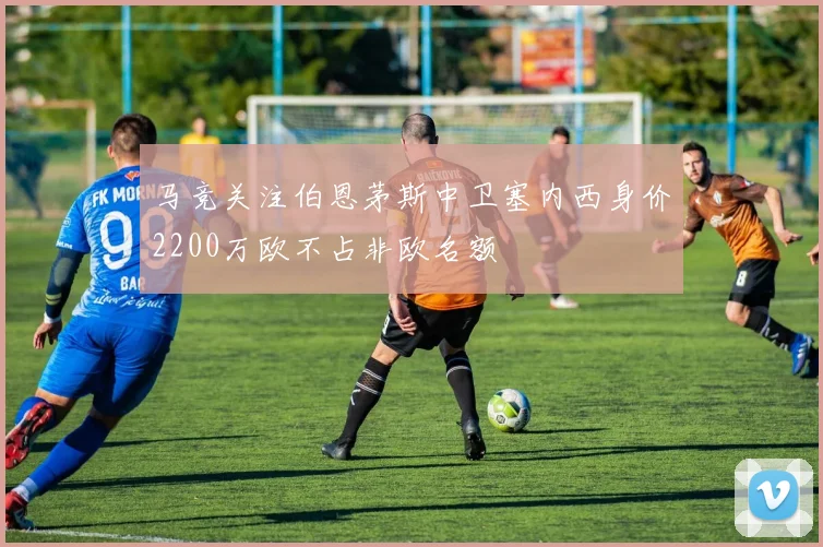 马竞关注伯恩茅斯中卫塞内西身价2200万欧不占非欧名额