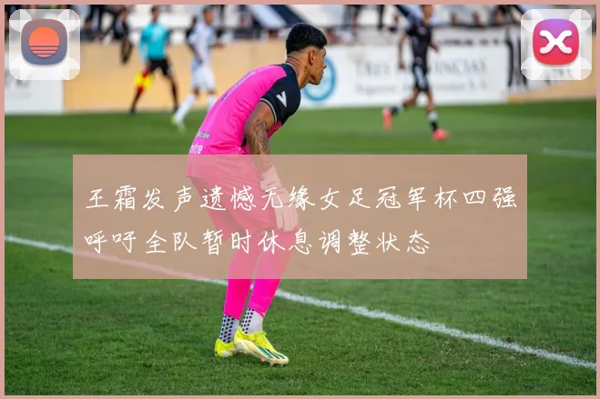 王霜发声遗憾无缘女足冠军杯四强呼吁全队暂时休息调整状态