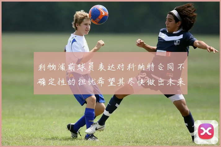 利物浦前球员表达对科纳特合同不确定性的担忧希望其尽快做出未来决定
