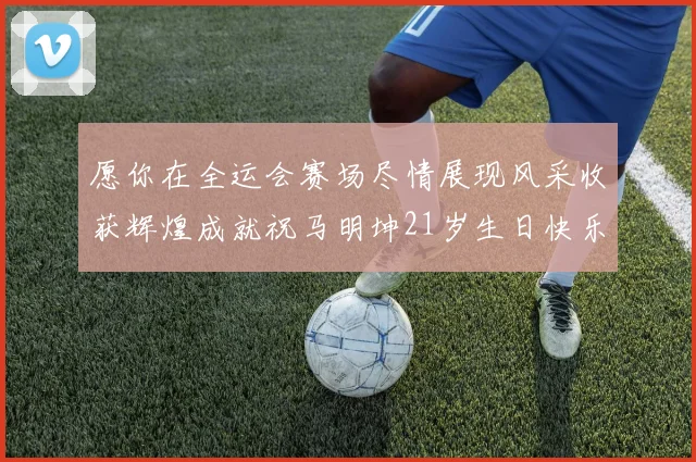 愿你在全运会赛场尽情展现风采收获辉煌成就祝马明坤21岁生日快乐