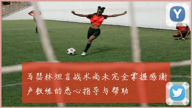 马瑟林坦言战术尚未完全掌握感谢卢教练的悉心指导与帮助