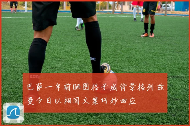 巴萨一年前晒图格子成背景格列兹曼今日以相同文案巧妙回应