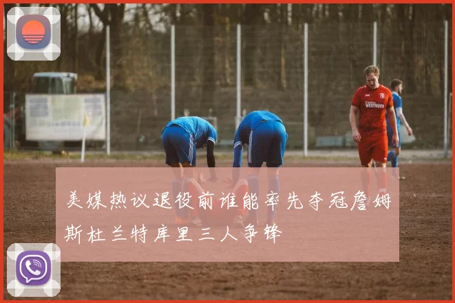 美媒热议退役前谁能率先夺冠詹姆斯杜兰特库里三人争锋