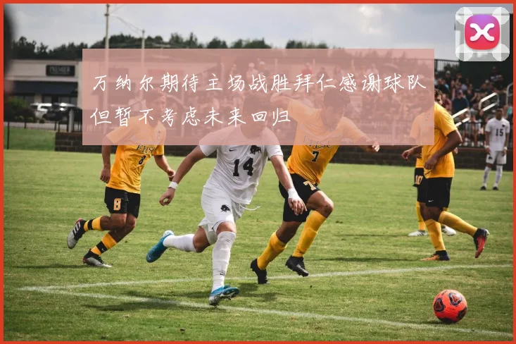 万纳尔期待主场战胜拜仁感谢球队但暂不考虑未来回归
