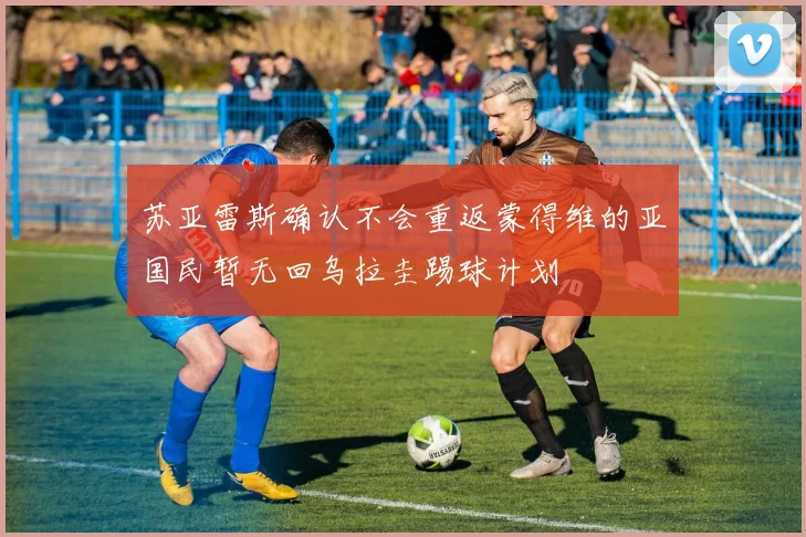 苏亚雷斯确认不会重返蒙得维的亚国民暂无回乌拉圭踢球计划