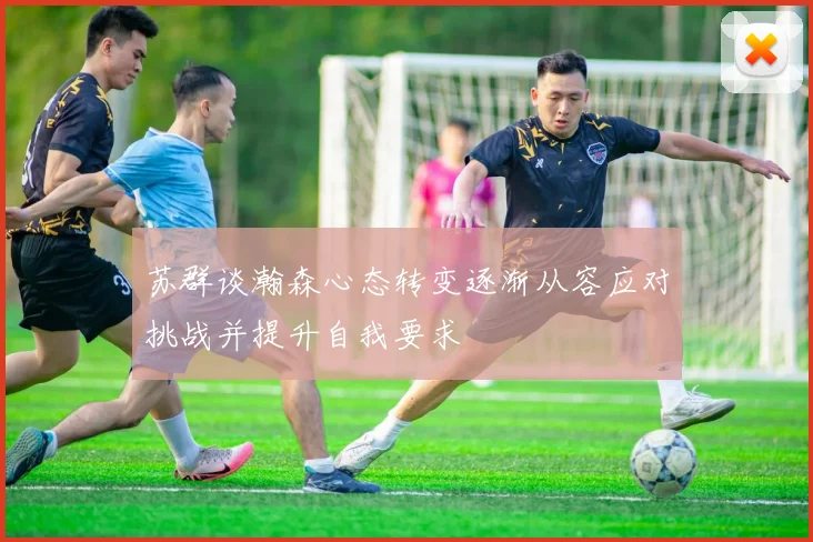 苏群谈瀚森心态转变逐渐从容应对挑战并提升自我要求