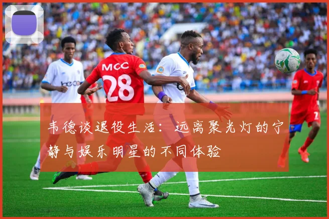 韦德谈退役生活：远离聚光灯的宁静与娱乐明星的不同体验