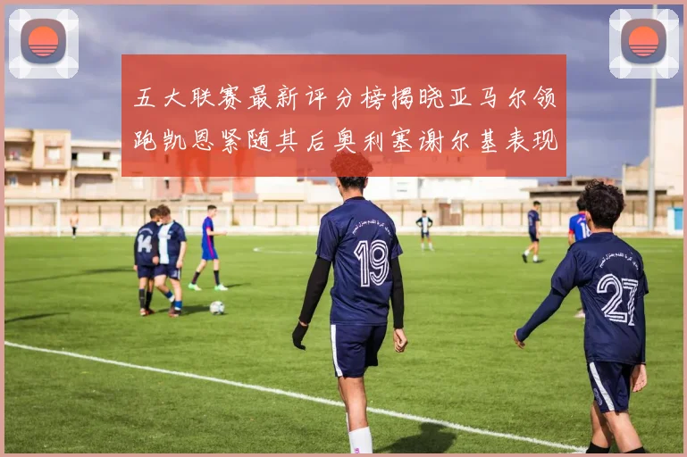 五大联赛最新评分榜揭晓亚马尔领跑凯恩紧随其后奥利塞谢尔基表现亮眼