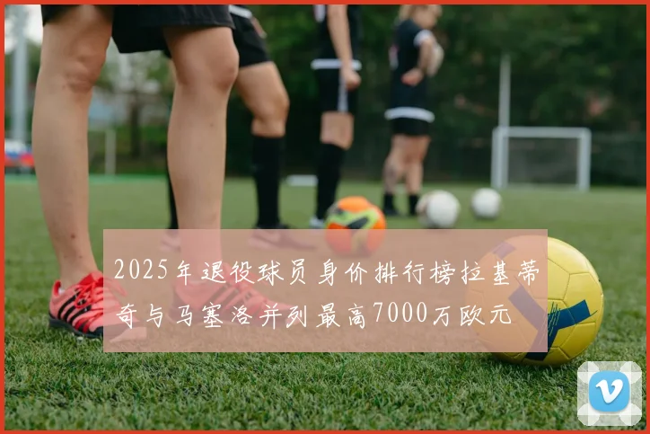 2025年退役球员身价排行榜拉基蒂奇与马塞洛并列最高7000万欧元