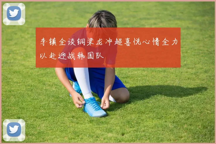 李镇全谈铜梁龙冲超喜悦心情全力以赴迎战韩国队