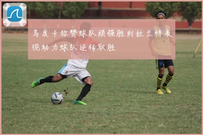 乌度卡称赞球队顽强胜利杜兰特表现助力球队逆转取胜