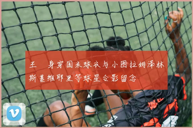 王濛身穿国米球衣与小图拉姆泽林斯基维耶里等球星合影留念
