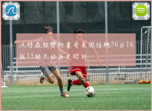 沃特森称赞约基奇表现惊艳56分16板15助见证历史时刻