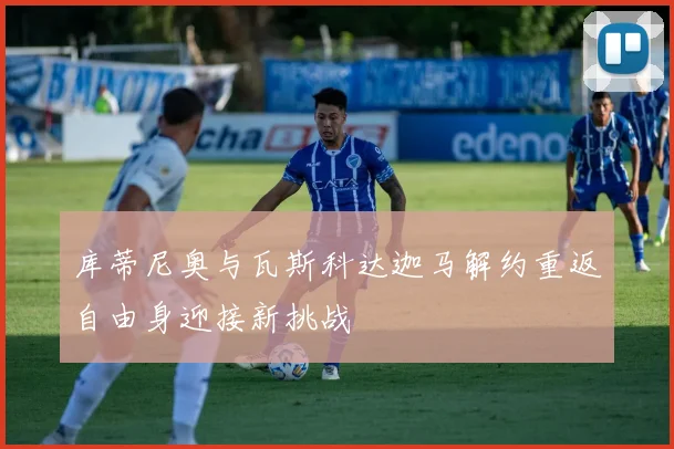 库蒂尼奥与瓦斯科达迦马解约重返自由身迎接新挑战