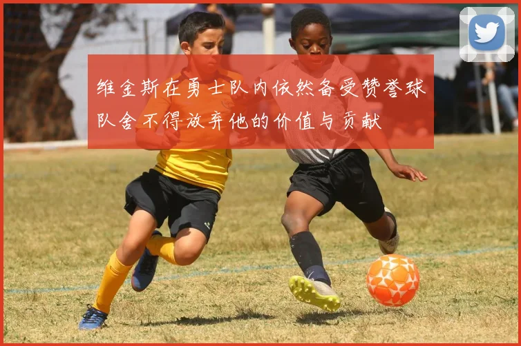 维金斯在勇士队内依然备受赞誉球队舍不得放弃他的价值与贡献