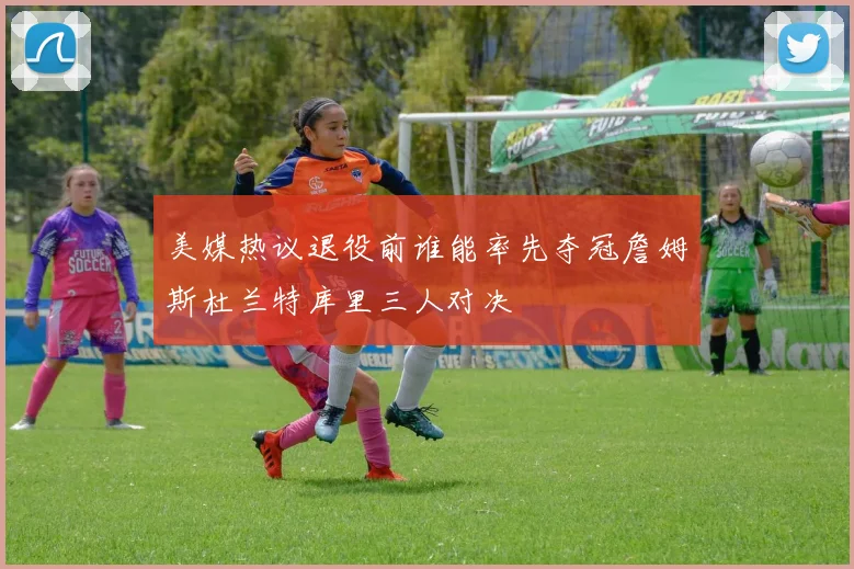美媒热议退役前谁能率先夺冠詹姆斯杜兰特库里三人对决
