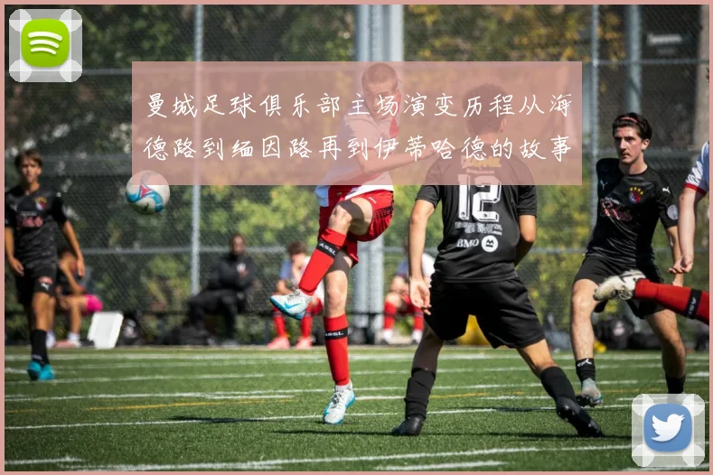 曼城足球俱乐部主场演变历程从海德路到缅因路再到伊蒂哈德的故事