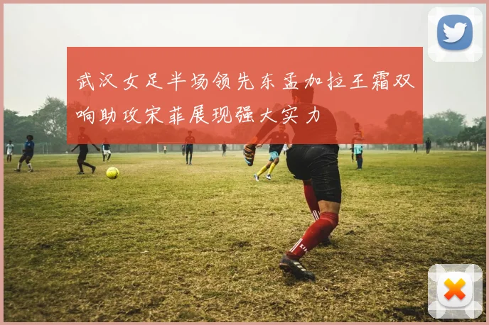 武汉女足半场领先东孟加拉王霜双响助攻宋菲展现强大实力
