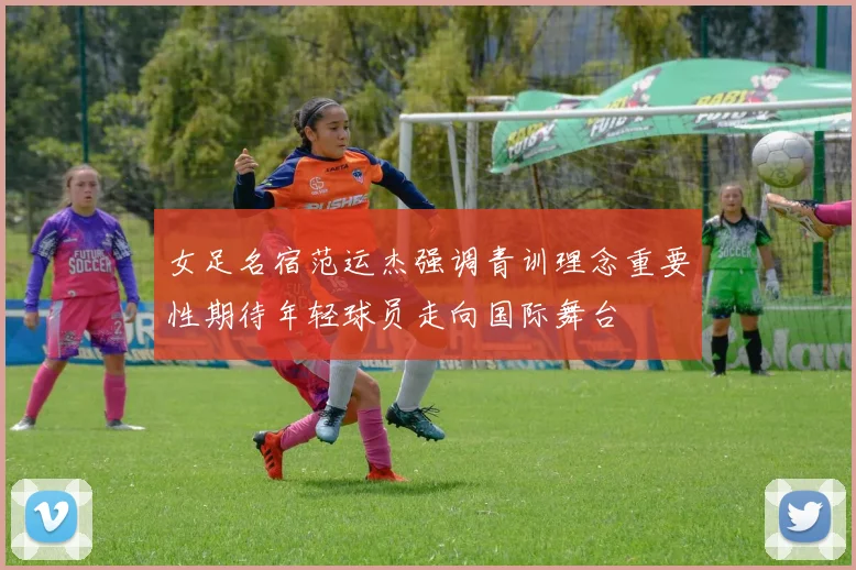 女足名宿范运杰强调青训理念重要性期待年轻球员走向国际舞台