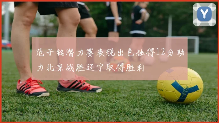 范子铭潜力赛表现出色独得12分助力北京战胜辽宁取得胜利