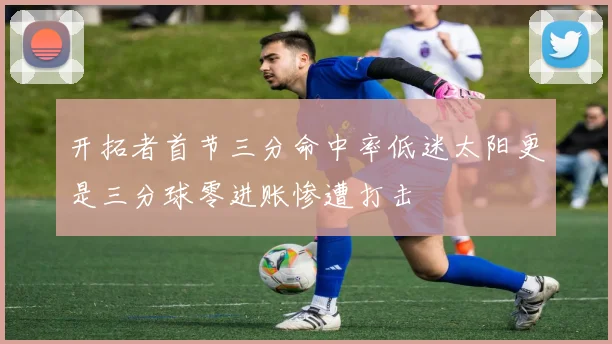 开拓者首节三分命中率低迷太阳更是三分球零进账惨遭打击