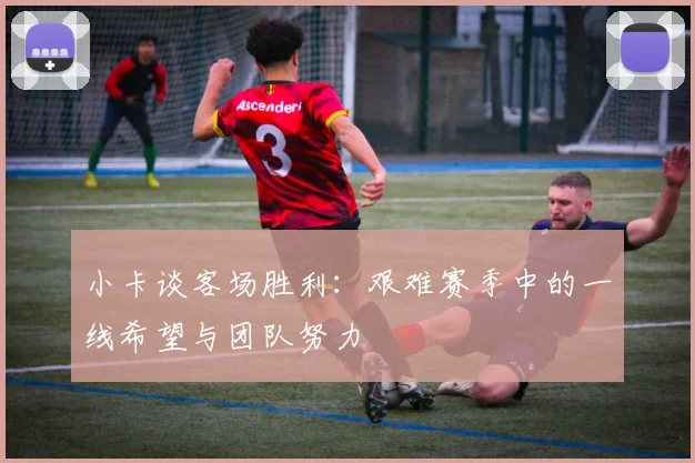 小卡谈客场胜利：艰难赛季中的一线希望与团队努力