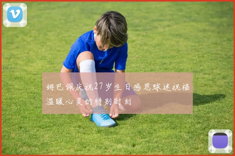 姆巴佩庆祝27岁生日感恩球迷祝福温暖心灵的特别时刻