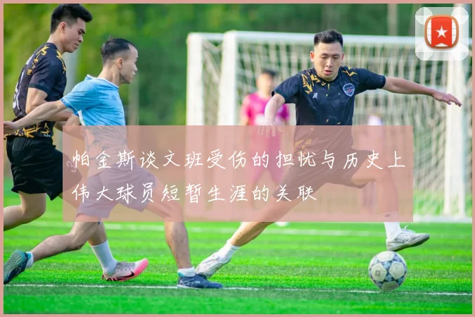 帕金斯谈文班受伤的担忧与历史上伟大球员短暂生涯的关联