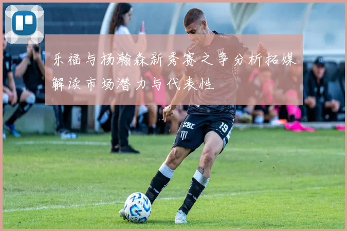 乐福与杨瀚森新秀赛之争分析拓媒解读市场潜力与代表性