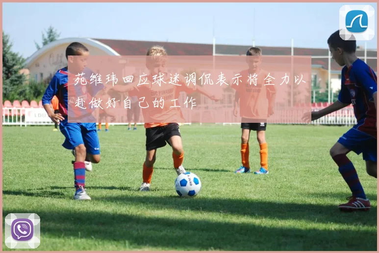 苑维玮回应球迷调侃表示将全力以赴做好自己的工作