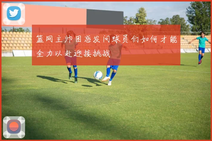 篮网主帅困惑发问球员们如何才能全力以赴迎接挑战
