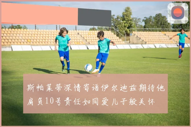 斯帕莱蒂深情寄语伊尔迪兹期待他肩负10号责任如同爱儿子般关怀