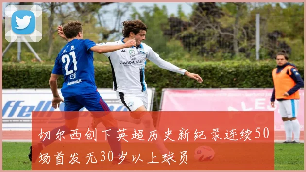 切尔西创下英超历史新纪录连续50场首发无30岁以上球员