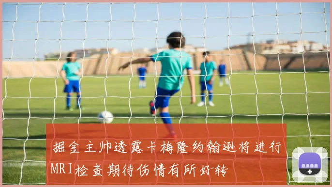 掘金主帅透露卡梅隆约翰逊将进行MRI检查期待伤情有所好转