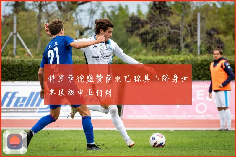 特罗萨德盛赞萨利巴称其已跻身世界顶级中卫行列