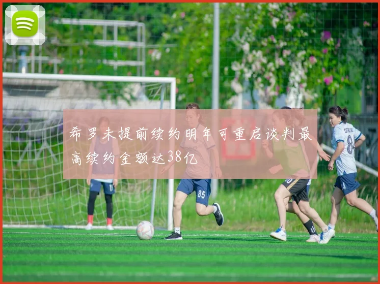 希罗未提前续约明年可重启谈判最高续约金额达38亿