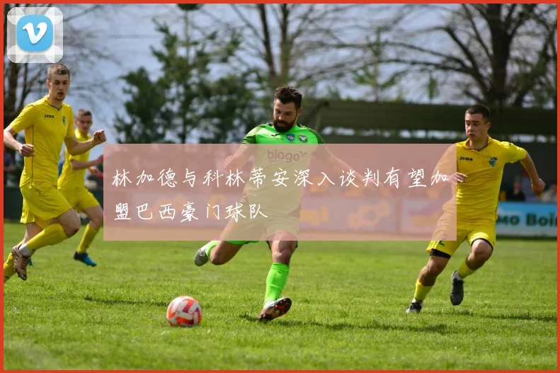 林加德与科林蒂安深入谈判有望加盟巴西豪门球队