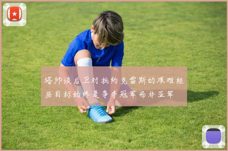 塔帅谈后卫对抗约克雷斯的艰难经历目标始终是争夺冠军而非亚军