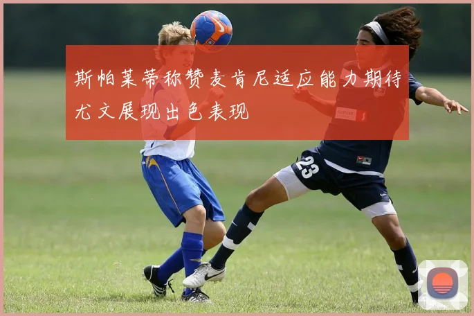 斯帕莱蒂称赞麦肯尼适应能力期待尤文展现出色表现