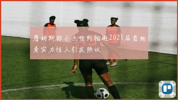 詹姆斯称小杰伦约翰逊2021届首轮秀实力惊人引发热议