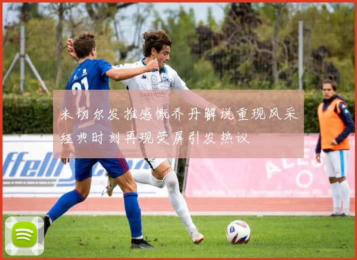 米切尔发推感慨乔丹解说重现风采经典时刻再现荧屏引发热议